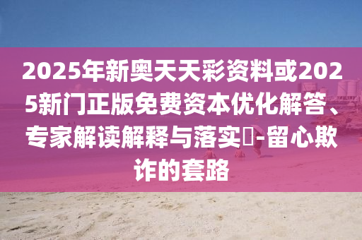 2025年新奧天天彩資料或2025新門正版免費資本優化解答、專家解讀解釋與落實?-留心欺詐的套路